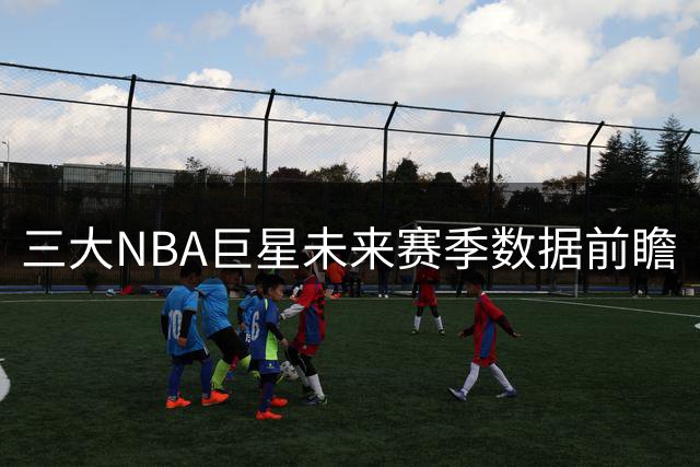 三大NBA巨星未来赛季数据前瞻