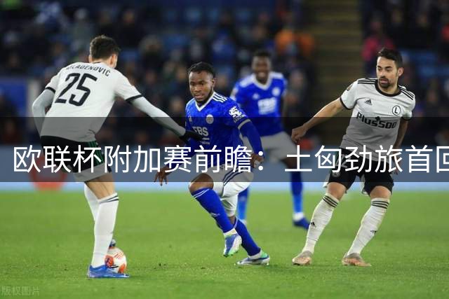 欧联杯附加赛前瞻：土匈劲旅首回合对决 萨拉赫或迎首发机会