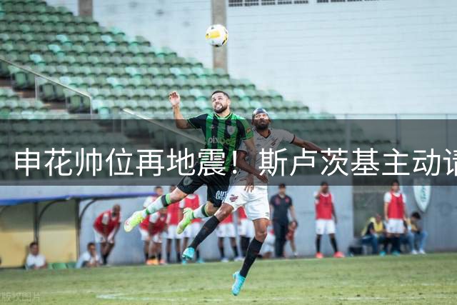 申花帅位再地震！斯卢茨基主动请辞背后暴露俱乐部运营深层危机