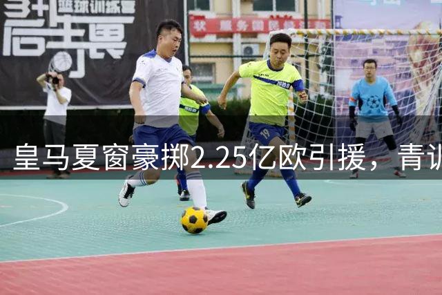 皇马夏窗豪掷2.25亿欧引援，青训变现1.99亿欧成关键