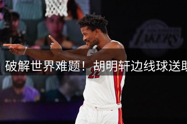 破解世界难题！胡明轩边线球送助攻 杨瀚森轻巧晃动勾手压哨命中