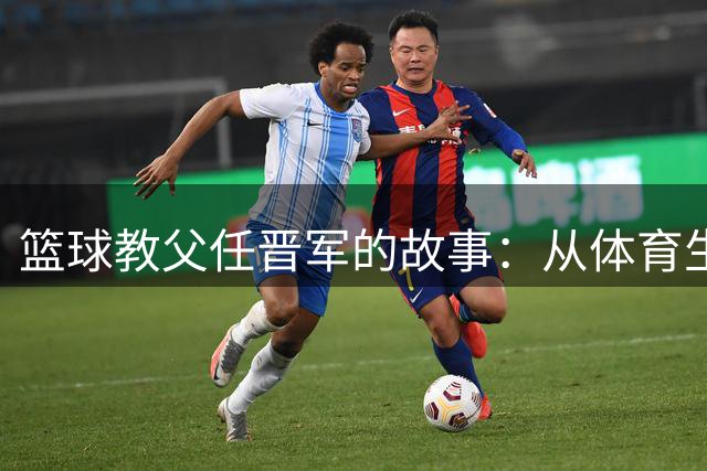 篮球教父任晋军的故事：从体育生到三冠传奇