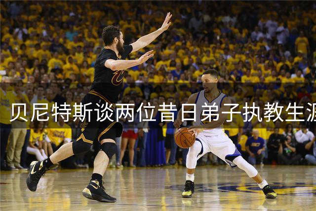 贝尼特斯谈两位昔日弟子执教生涯